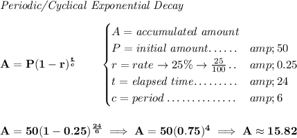 \bf \textit{Periodic/Cyclical Exponential Decay} \\\\ A=P(1 - r)^{(t)/(c)}\qquad \begin{cases} A=\textit{accumulated amount}\\ P=\textit{initial amount}\dotfill &amp;50\\ r=rate\to 25\%\to (25)/(100)\dotfill &amp;0.25\\ t=\textit{elapsed time}\dotfill &amp;24\\ c=period\dotfill &amp;6 \end{cases} \\\\\\ A=50(1 - 0.25)^{(24)/(6)}\implies A=50(0.75)^4\implies A\approx 15.82