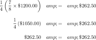 \begin{array}{rcl}(1)/(4) \left((7)/(8)* \$1200.00 \right ) &amp; = &amp; \$262.50\\\\(1)/(4) \left(\$1050.00 \right ) &amp; = &amp; \$262.50\\\\\$262.50 &amp; = &amp; \$262.50\\\end{array}