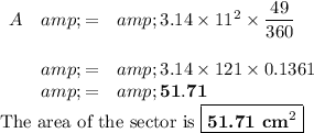 \begin{array}{rcl}A&amp; = &amp;3.14* 11^(2)*(49)/(360)\\\\ &amp; = &amp;3.14 * 121 * 0.1361\\ &amp; = &amp; \mathbf{51.71}\\\end{array}\\\text{The area of the sector is }\boxed{\textbf{51.71 cm}^(2)}