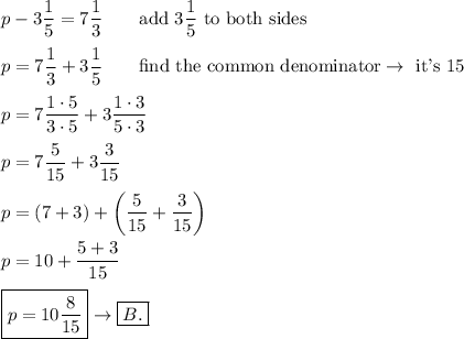 p-3(1)/(5)=7(1)/(3)\qquad\text{add}\ 3(1)/(5)\ \text{to both sides}\\\\p=7(1)/(3)+3(1)/(5)\qquad\text{find the common denominator}\to\ \text{it's 15}\\\\p=7(1\cdot5)/(3\cdot5)+3(1\cdot3)/(5\cdot3)\\\\p=7(5)/(15)+3(3)/(15)\\\\p=(7+3)+\left((5)/(15)+(3)/(15)\right)\\\\p=10+(5+3)/(15)\\\\\boxed{p=10(8)/(15)}\to\boxed{B.}