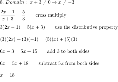 8.\ Domain:\ x+3\\eq0\to x\\eq-3\\\\(2x-1)/(x+3)=(5)/(3)\qquad\text{cross multiply}\\\\3(2x-1)=5(x+3)\qquad\text{use the distributive property}\\\\(3)(2x)+(3)(-1)=(5)(x)+(5)(3)\\\\6x-3=5x+15\qquad\text{add 3 to both sides}\\\\6x=5x+18\qquad\text{subtract 5x from both sides}\\\\x=18\\======================