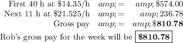 \begin{array}{rcr}\text{First 40 h at \$14.35/h}&amp; = &amp; \$574.00\\\text{Next 11 h at \$21.525/h} &amp; = &amp; 236.78\\\text{Gross pay}&amp; = &amp; \mathbf{\$810.78}\\\end{array}\\\\\text{Rob's gross pay for the week will be }\boxed{\textbf{\$810.78}}