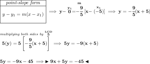 \bf \begin{array}c \cline{1-1} \textit{point-slope form}\\ \cline{1-1} \\ y-y_1=m(x-x_1) \\\\ \cline{1-1} \end{array}\implies y-\stackrel{y_1}{0}=\stackrel{m}{-\cfrac{9}{5}}[x-\stackrel{x_1}{(-5)}]\implies y=-\cfrac{9}{5}(x+5) \\\\\\ \stackrel{\textit{multiplying both sides by }\stackrel{LCD}{5}}{5(y) = 5\left[ -\cfrac{9}{5}(x+5) \right]}\implies 5y=-9(x+5) \\\\\\ 5y=-9x-45\implies \blacktriangleright 9x+5y=-45 \blacktriangleleft