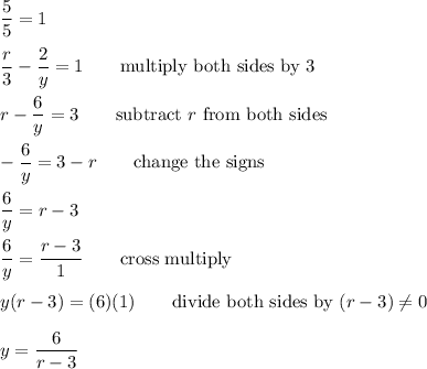 (5)/(5)=1\\\\(r)/(3)-(2)/(y)=1\qquad\text{multiply both sides by 3}\\\\r-(6)/(y)=3\qquad\text{subtract}\ r\ \text{from both sides}\\\\-(6)/(y)=3-r\qquad\text{change the signs}\\\\(6)/(y)=r-3\\\\(6)/(y)=(r-3)/(1)\qquad\text{cross multiply}\\\\y(r-3)=(6)(1)\qquad\text{divide both sides by}\ (r-3)\\eq0\\\\y=(6)/(r-3)