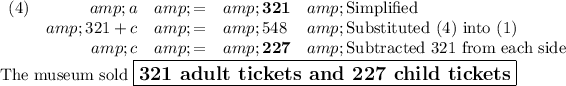 \begin{array}{lrcll}(4) &amp;a &amp; = &amp; \mathbf{321} &amp;\text{Simplified}\\ &amp;321 + c &amp; = &amp; 548 &amp;\text{Substituted (4) into (1)}\\ &amp;c &amp; = &amp; \mathbf{227} &amp;\text{Subtracted 321 from each side}\\\end{array}\\\text{The museum sold $\large \boxed{\textbf{321 adult tickets and 227 child tickets}}$}