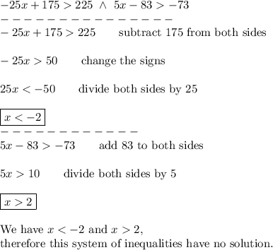 -25x+175>225\ \wedge\ 5x-83>-73\\---------------\\-25x+175>225\qquad\text{subtract 175 from both sides}\\\\-25x>50\qquad\text{change the signs}\\\\25x<-50\qquad\text{divide both sides by 25}\\\\\boxed{x<-2}\\------------\\5x-83>-73\qquad\text{add 83 to both sides}\\\\5x>10\qquad\text{divide both sides by 5}\\\\\boxed{x>2}\\\\\text{We have}\ x<-2\ \text{and}\ x>2,\\ \text{therefore this system of inequalities have no solution.}