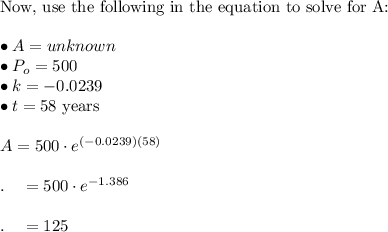 \text{Now, use the following in the equation to solve for A:}\\\\\bullet A=unknown\\\bullet P_o=500\\\bullet k=-0.0239\\\bullet t=58\text{ years}\\\\A=500\cdot e^((-0.0239)(58))\\\\.\quad=500\cdot e^(-1.386)\\\\.\quad=125