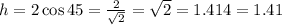 h = 2 \cos 45 = (2)/(√(2) ) = √(2) = 1.414 = 1.41