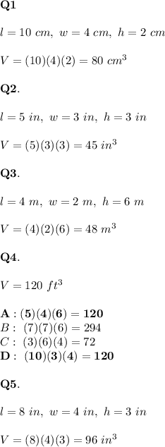 \bold{Q1}\\\\l=10\ cm,\ w=4\ cm,\ h=2\ cm\\\\V=(10)(4)(2)=80\ cm^3\\\\\bold{Q2.}\\\\l=5\ in,\ w=3\ in,\ h=3\ in\\\\V=(5)(3)(3)=45\ in^3\\\\\bold{Q3.}\\\\l=4\ m,\ w=2\ m,\ h=6\ m\\\\V=(4)(2)(6)=48\ m^3\\\\\bold{Q4.}\\\\V=120\ ft^3\\\\\bold{A:(5)(4)(6)=120}\\B:\ (7)(7)(6)=294\\C:\ (3)(6)(4)=72\\\bold{D:\ (10)(3)(4)=120}\\\\\bold{Q5.}\\\\l=8\ in,\ w=4\ in,\ h=3\ in\\\\V=(8)(4)(3)=96\ in^3