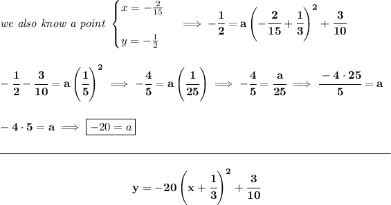 \bf \textit{we also know a point } \begin{cases} x=-(2)/(15)\\\\ y=-(1)/(2) \end{cases}\implies -\cfrac{1}{2}=a\left( -\cfrac{2}{15}+\cfrac{1}{3} \right)^2+\cfrac{3}{10} \\\\\\ -\cfrac{1}{2}-\cfrac{3}{10}=a\left( \cfrac{1}{5} \right)^2\implies -\cfrac{4}{5}=a\left(\cfrac{1}{25} \right)\implies -\cfrac{4}{5}=\cfrac{a}{25}\implies \cfrac{-4\cdot 25}{5}=a \\\\\\ -4\cdot 5=a\implies \boxed{-20=a} \\\\[-0.35em] \rule{34em}{0.25pt}\\\\ ~\hfill y=-20\left( x+\cfrac{1}{3} \right)^2+\cfrac{3}{10}~\hfill