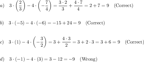 \displaystyle\\a)~~~3\cdot\left((2)/(3)\right)-4\cdot\left(-(7)/(4)\right)=(3\cdot2)/(3)+(4\cdot7)/(4)=2+7=9~~~\text{(Correct)}\\\\\\b)~~~3\cdot\left(-5\right)-4\cdot\left(-6\right)=-15+24=9~~~\text{(Correct)}\\\\\\c)~~~3\cdot\left(1\right)-4\cdot\left(-(3)/(2)\right)=3+(4\cdot3)/(2)=3+2\cdot3=3+6=9~~~\text{(Correct)}\\\\\\d)~~~3\cdot\left(-1\right)-4\cdot\left(3\right)=3-12=-9~~~\text{(Wrong)}