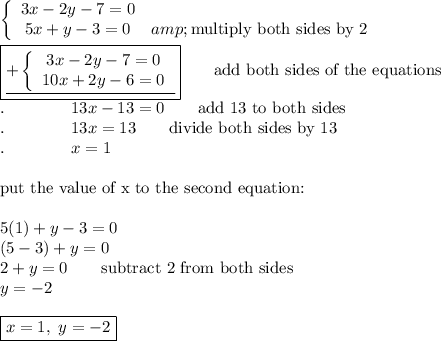\left\{\begin{array}{ccc}3x-2y-7=0\\5x+y-3=0&amp;\text{multiply both sides by 2}\end{array}\right\\\\\boxed{\underline{+\left\{\begin{array}{ccc}3x-2y-7=0\\10x+2y-6=0\end{array}\right}}\qquad\text{add both sides of the equations}\\.\qquad\qquad13x-13=0\qquad\text{add 13 to both sides}\\.\qquad\qquad 13x=13\qquad\text{divide both sides by 13}\\.\qquad\qquad x=1\\\\\text{put the value of x to the second equation:}\\\\5(1)+y-3=0\\(5-3)+y=0\\2+y=0\qquad\text{subtract 2 from both sides}\\y=-2\\\\\boxed{x=1,\ y=-2}