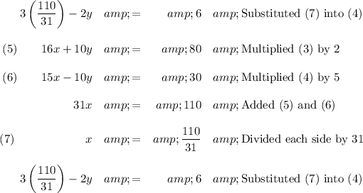 \begin{array}{rcrl}3 \left ((110)/(31) \right) - 2y &amp; = &amp; 6 &amp; \text{Substituted (7) into (4)}\\\\ (5) \qquad16x + 10y &amp; = &amp; 80 &amp; \text{Multiplied (3) by 2}\\\\(6)\qquad 15x - 10 y &amp; = &amp; 30 &amp; \text{Multiplied (4) by 5}\\\\31x &amp; = &amp; 110 &amp; \text{Added (5) and (6)}\\\\(7)\qquad \qquad \qquad x &amp; = &amp; (110 )/(31) &amp; \text{Divided each side by 31}\\\\3 \left((110)/(31) \right ) - 2y &amp; = &amp; 6 &amp; \text{Substituted (7) into (4)}\\\\\end{array}\\\\