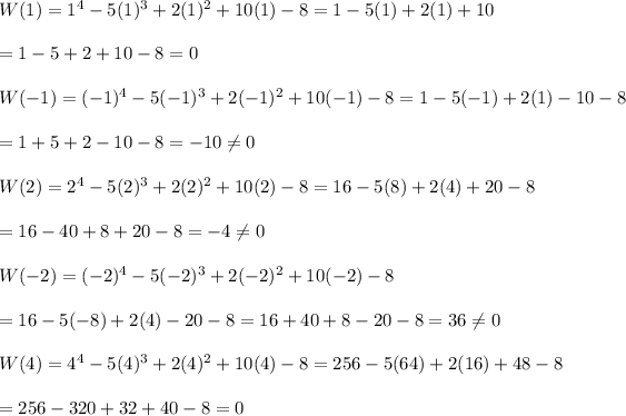 W(1)=1^4-5(1)^3+2(1)^2+10(1)-8=1-5(1)+2(1)+10\\\\=1-5+2+10-8=0\\\\W(-1)=(-1)^4-5(-1)^3+2(-1)^2+10(-1)-8=1-5(-1)+2(1)-10-8\\\\=1+5+2-10-8=-10\\eq0\\\\W(2)=2^4-5(2)^3+2(2)^2+10(2)-8=16-5(8)+2(4)+20-8\\\\=16-40+8+20-8=-4\\eq0\\\\W(-2)=(-2)^4-5(-2)^3+2(-2)^2+10(-2)-8\\\\=16-5(-8)+2(4)-20-8=16+40+8-20-8=36\\eq0\\\\W(4)=4^4-5(4)^3+2(4)^2+10(4)-8=256-5(64)+2(16)+48-8\\\\=256-320+32+40-8=0