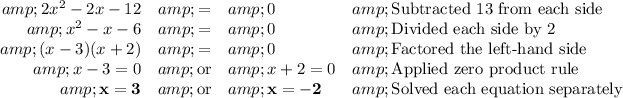 \begin{array}{lrcll}&amp;2x^(2) -2x - 12 &amp; = &amp; 0 &amp; \text{Subtracted 13 from each side}\\&amp;x^(2) - x - 6 &amp; = &amp; 0 &amp; \text{Divided each side by 2}\\&amp; (x - 3)(x + 2) &amp; = &amp; 0 &amp; \text{Factored the left-hand side} \\&amp; x - 3 = 0 &amp; \text{or} &amp; x + 2 = 0 &amp; \text{Applied zero product rule} \\&amp; \mathbf{x = 3} &amp; \text{or} &amp; \mathbf{x = -2} &amp; \text{Solved each equation separately} \\\end{array}