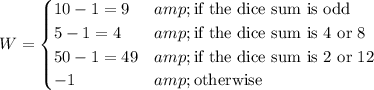 W=\begin{cases}10-1=9&\text{if the dice sum is odd}\\5-1=4&\text{if the dice sum is 4 or 8}\\50-1=49&\text{if the dice sum is 2 or 12}\\-1&\text{otherwise}\end{cases}