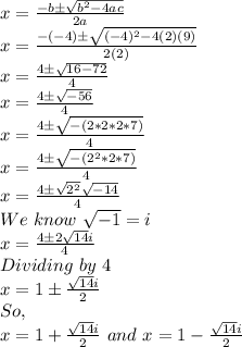 x=(-b\pm√(b^2-4ac))/(2a)\\x=(-(-4)\pm√((-4)^2-4(2)(9)))/(2(2))\\x=(4\pm√(16-72))/(4)\\x=(4\pm√(-56))/(4)\\x=(4\pm√(-(2*2*2*7)))/(4)\\x=(4\pm√(-(2^2*2*7)))/(4)\\x=(4\pm√(2^2)√(-14))/(4)\\We\,\,know\,\,√(-1)=i\,\,\\x=(4\pm2√(14)i)/(4)\\Dividing\,\,by\,\,4\,\,\\x= 1\pm(√(14)i)/(2) \\So,\\x=1+(√(14)i)/(2) \,\,and\,\, x=1-(√(14)i)/(2)