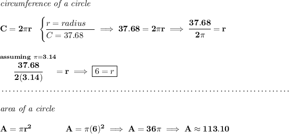 \bf \textit{circumference of a circle}\\\\ C=2\pi r~~ \begin{cases} r=radius\\ \cline{1-1} C=37.68 \end{cases}\implies 37.68=2\pi r\implies \cfrac{37.68}{2\pi }=r \\\\\\ \stackrel{assuming~\pi =3.14}{\cfrac{37.68}{2(3.14)}}=r\implies \boxed{6=r} \\\\[-0.35em] ~\dotfill\\\\ \textit{area of a circle}\\\\ A=\pi r^2\qquad \qquad A=\pi (6)^2\implies A=36\pi \implies A\approx 113.10