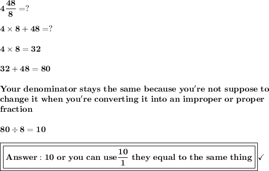 \bf{4(48)/(8)= ?}\\\\\bf{4*8+48=?}\\\\\bf{4*8=32}\\\\\bf{32 + 48 = 80}\\\\\bf{Your\ denominator\ stays\ the\ same\ because\ you're\ not\ suppose\ to}\\\bf{change\ it\ when\ you're\ converting\ it\ into\ an\ improper\ or\ proper}\\\bf{fraction}\\\\{80/8=10}\\\\\boxed{\boxed{\bf{Answer: 10\ or\ you\ can\ use (10)/(1)}\ they\ equal\ to\ the\ same\ thing}}\checkmark