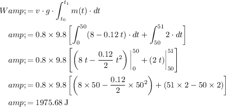\displaystyle \begin{aligned}W &amp;= v\cdot g\cdot \int_(t_0)^(t_1){m(t)\cdot dt}\\ &amp;=0.8* 9.8 \left [\int_(0)^(50)(8-0.12\;t)\cdot dt + \int_(50)^(51)2\cdot dt\right]\\ &amp;=0.8* 9.8 \left [\left(8\;t - (0.12)/(2)\;t^(2)\right)\bigg|^(50)_(0) + (2\;t)\bigg|^(51)_(50)\right] \\&amp;=0.8* 9.8 \left [\left(8* 50-(0.12)/(2)* 50^(2)\right)+ (51* 2 - 50* 2)\right]\\&amp;=\rm 1975.68\;J \end{aligned}