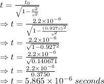 t=\frac{t_0}{\sqrt{1-(v^2)/(c^2)}}\\\Rightarrow t=\frac{2.2* 10^(-6)}{\sqrt{1-((0.927c)^2)/(c^2)}}\\\Rightarrow t=(2.2* 10^(-6))/(√(1-0.927^2))\\\Rightarrow t=(2.2* 10^(-6))/(√(0.140671))\\\Rightarrow t=(2.2* 10^(-6))/(0.3750)\\\Rightarrow t=5.865* 10^(-6)\ seconds