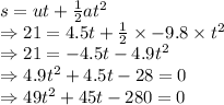 s=ut+(1)/(2)at^2\\\Rightarrow 21=4.5t+(1)/(2)* -9.8* t^2\\\Rightarrow 21=-4.5t-4.9t^2\\\Rightarrow 4.9t^2+4.5t-28=0\\\Rightarrow 49t^2+45t-280=0