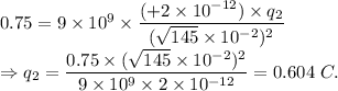 0.75=9* 10^9* ((+2* 10^(-12))* q_2)/((√(145)* 10^(-2))^2)\\\Rightarrow q_2 = (0.75*(√(145)* 10^(-2))^2)/(9* 10^9* 2* 10^(-12)) =0.604\ C.