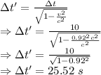 \Delta t'=\frac{\Delta t}{\sqrt{1-\frac {v^2}{c^2}}}\\\Rightarrow \Delta t'=\frac{10}{\sqrt{1-\frac {0.92^2c^2}{c^2}}}\\\Rightarrow \Delta t'=(10)/(√(1-0.92^2))\\\Rightarrow \Delta t'=25.52\ s