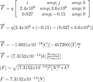 \overrightarrow{F}= q \left[\begin{array}{ccc}i&amp;j&amp;k\\2.4x10^(6)&amp;3.6x10^(6)&amp;0\\0.027&amp;-0.15&amp;0\end{array}\right]\\\\\\\overrightarrow{F}= q(2.4x10^(6)* (-0.15)- (0.027*3.6x10^(6)))\\\\\\\overrightarrow{F}= -1.6021x10^(-19) [C](-457200) [T](m)/(s)\\\\\overrightarrow{F}=(7.3152x10^(-14)) k [(N*m/s)/(C*m/s)]\\\\|F|= \sqrt{ (7.3152x10^(-14))^(2)[N]^2 *k^(2)}\\\\F=7.3152x10^(-14) [N]