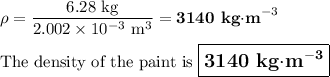 \rho = \frac{\text{6.28 kg}}{2.002 * 10^(-3)\text{ m}^(3)} = \textbf{3140 kg$\cdot$m}^(-3)\\\\\text{The density of the paint is $\large \boxed{\textbf{3140 kg$\cdot$m}^{\mathbf{-3}}}$}