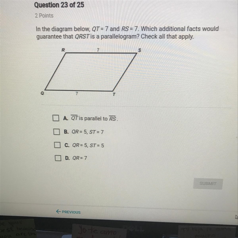 In the diagram below QT =7 which additional facts would guarantee that QRST is a parallelogram-example-1