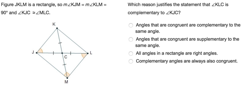 Figure JKLM is a rectangle, so mKJM = mKLM = 90° and KJC MLC.Which reason justifies-example-1