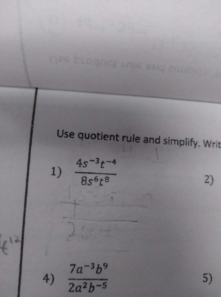 Use Quotient rule and simplify Show work please! 1. 4s^3t^-4/8s^6t^8 4. 7a^-3b^9/2a-example-1