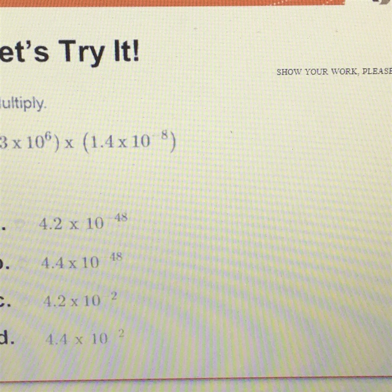 SHOW YOUR WORK Multiply. (3 x 10^6)x (1.4 x 10^-8) a. 4.2 x 10^-48 b. 4.4 x 10^-48 C-example-1