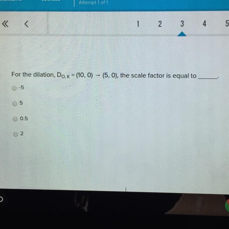 For the dilation, Do, k = (10, 0 ) —> (5,0) , the scale factor is equal to ____. •-5 •5 •0.5 •2-example-1