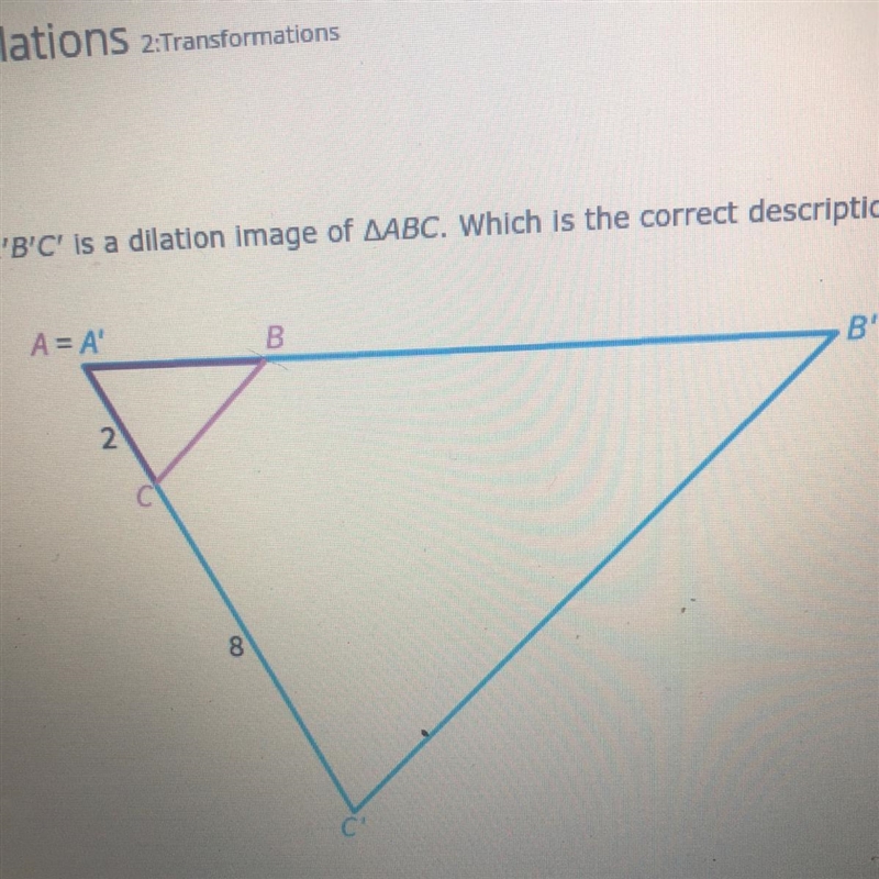 A’B’C’ is a dilation image if ABC which is the correct description of the dilation-example-1