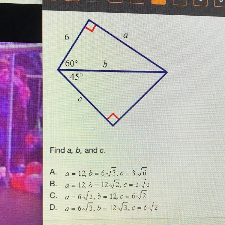 Find a, b, and c. A. a = 12,b = 6 root 3,c = 3 root 6 B. a = 12, B = 12 root 2, c-example-1