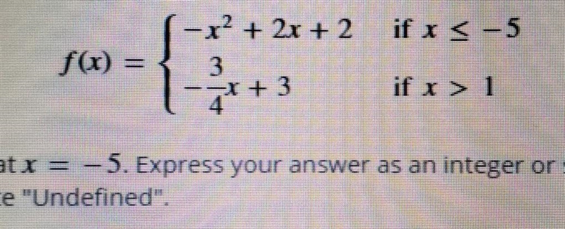 Piecewise defined function. f(x) = {-x^2+2x+2 if x \leqslant - 5 {-3/4x+3 if x &gt-example-1