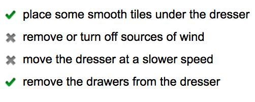 You are pushing a dresser with drawers filled with clothing. What are two things you-example-1