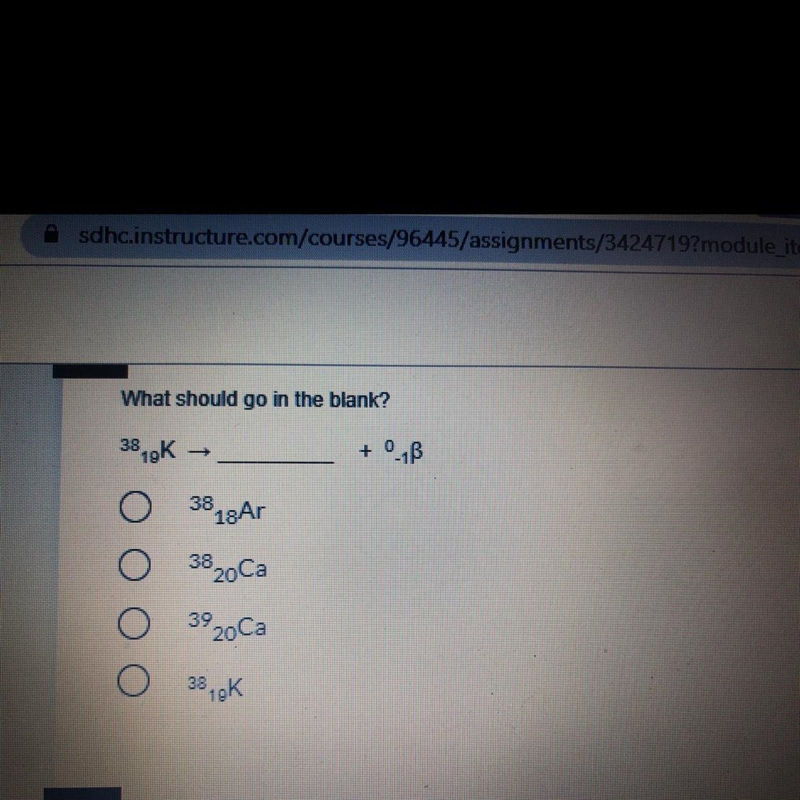 What should go in the blank? ^38 19K —> _____ + ^0 -1β A: ^38 18Ar B: ^38 20Ca-example-1