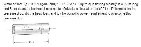 Water at 158C (r 5 999.1 kg/m3 and m 5 1.138 3 1023 kg/m·s) is flowing steadily in-example-1