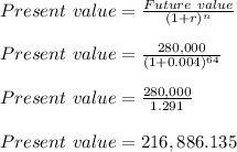 Present\ value = (Future\ value)/((1+r)^n)\\\\Present\ value = (280,000)/((1+0.004)^(64))\\\\Present\ value = (280,000)/(1.291)\\\\Present\ value = 216,886.135