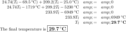 \begin{array}{rcl}24.74(T_{\text{f}} - 69.5 \, ^(\circ)\text{C}) + 209.2(T_{\text{f}} - 25.0 \, ^(\circ)\text{C}) &amp; = &amp; 0\\24.74T_{\text{f}} - 1719 \, ^(\circ)\text{C} + 209.2T_{\text{f}} -5230 \, ^(\circ)\text{C} &amp; = &amp; 0\\233.9T_{\text{f}} - 6949\, ^(\circ)\text{C} &amp; = &amp; 0\\233.9T_{\text{f}} &amp; = &amp; 6949 \, ^(\circ)\text{C}\\T_{\text{f}}&amp; = &amp; \mathbf{29.7 \, ^(\circ)}\textbf{C}\\\end{array}\\\text{The final temperature is $\large \boxed{\mathbf{29.7 \,^(\circ)}\textbf{C}}$}