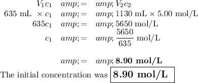 \begin{array}{rcl}V_(1)c_(1) &amp; = &amp; V_(2)c_(2)\\\text{635 mL }* c_(1) &amp; = &amp; \text{1130 mL} * \text{5.00 mol/L}\\635 c_(1)&amp;=&amp; \text{5650 mol/L}\\c_(1)&amp; = &amp; (5650)/(635)\text{ mol/L}\\\\&amp; = &amp; \textbf{8.90 mol/L}\\\end{array}\\\text{The initial concentration was $\large \boxed{\textbf{8.90 mol/L }}$}