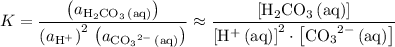 \displaystyle K = \frac{\left(a_{\mathrm{H_2CO_3\, (aq)}}\right)}{\left(a_{\mathrm{H^(+)}}\right)^2\, \left(a_{\mathrm{{CO_3}^(2-)\, (aq)}}\right)} \approx \frac{\left[\mathrm{H_2CO_3\, (aq)}\right]}{\left[\mathrm{H^(+)\, (aq)}\right]^2\cdot \left[\mathrm{{CO_3}^(2-)\, (aq)}\right]}