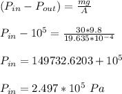 (P_(in)-P_(out)) = (mg)/(A) \\ \\ P_(in) -10^5 = (30*9.8)/(19.635*10^(-4)) \\ \\ P_(in) = 149732.6203+10^5 \\ \\ P_(in) = 2.497*10^5 \ Pa