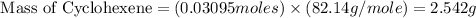 \text{ Mass of Cyclohexene}=(0.03095moles)* (82.14g/mole)=2.542g