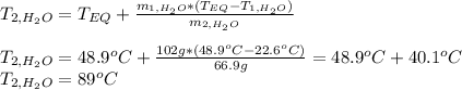 T_(2,H_2O)=T_(EQ)+(m_(1,H_2O)*(T_(EQ)-T_(1,H_2O)))/(m_(2,H_2O))\\\\T_(2,H_2O)=48.9^oC+(102g*(48.9^oC-22.6^oC))/(66.9g) =48.9^oC+40.1^oC\\T_(2,H_2O)=89^oC