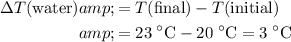 \begin{aligned}\Delta T(\text{water}) &amp;= T(\text{final}) - T(\text{initial}) \\ &amp;= 23\; \rm ^\circ C - 20\; \rm ^\circ C = 3\; \rm ^\circ C\end{aligned}