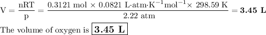 \rm V = (nRT)/(p)= \frac{\text{0.3121 mol $*$ 0.0821 L$\cdot$atm$\cdot$K$^(-1)$mol$^(-1)*$ 298.59 K}}{\text{ 2.22 atm}} = \textbf{3.45 L} \\\\\text{The volume of oxygen is $\large \boxed{\textbf{3.45 L}}$}